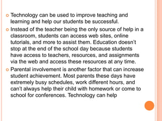 Technology can be used to improve teaching and
learning and help our students be successful.
 Instead of the teacher being the only source of help in a
classroom, students can access web sites, online
tutorials, and more to assist them. Education doesn’t
stop at the end of the school day because students
have access to teachers, resources, and assignments
via the web and access these resources at any time.
 Parental involvement is another factor that can increase
student achievement. Most parents these days have
extremely busy schedules, work different hours, and
can’t always help their child with homework or come to
school for conferences. Technology can help


 