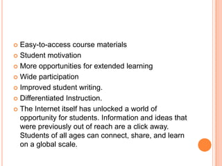 Easy-to-access course materials
 Student motivation
 More opportunities for extended learning
 Wide participation
 Improved student writing.
 Differentiated Instruction.
 The Internet itself has unlocked a world of
opportunity for students. Information and ideas that
were previously out of reach are a click away.
Students of all ages can connect, share, and learn
on a global scale.


 