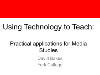 Using Technology to Teach:Practical applications for Media Studies David Bakes York College 