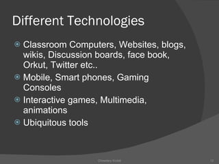 Different Technologies Classroom Computers, Websites, blogs, wikis, Discussion boards, face book, Orkut, Twitter etc.. Mobile, Smart phones, Gaming Consoles Interactive games, Multimedia, animations Ubiquitous tools Chowdary Kodali 