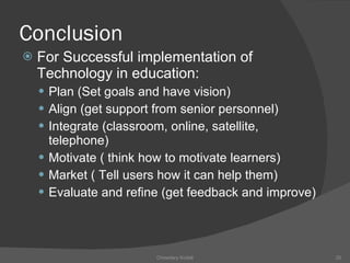 Conclusion For Successful implementation of Technology in education: Plan (Set goals and have vision) Align (get support from senior personnel) Integrate (classroom, online, satellite, telephone) Motivate ( think how to motivate learners) Market ( Tell users how it can help them) Evaluate and refine (get feedback and improve) Chowdary Kodali 