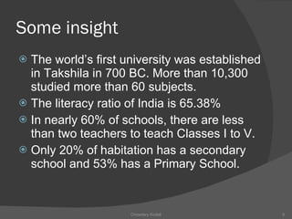 Some insight The world’s first university was established in Takshila in 700 BC. More than 10,300 studied more than 60 subjects.  The literacy ratio of India is 65.38% In nearly 60% of schools, there are less than two teachers to teach Classes I to V. Only 20% of habitation has a secondary school and 53% has a Primary School. Chowdary Kodali 