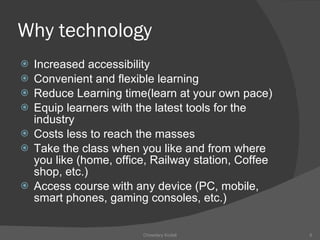 Why technology Increased accessibility Convenient and flexible learning Reduce Learning time(learn at your own pace) Equip learners with the latest tools for the industry Costs less to reach the masses Take the class when you like and from where you like (home, office, Railway station, Coffee shop, etc.) Access course with any device (PC, mobile, smart phones, gaming consoles, etc.) Chowdary Kodali 