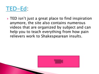  TED isn’t just a great place to find inspiration
anymore, the site also contains numerous
videos that are organized by subject and can
help you to teach everything from how pain
relievers work to Shakespearean insults.
 