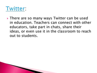  There are so many ways Twitter can be used
in education. Teachers can connect with other
educators, take part in chats, share their
ideas, or even use it in the classroom to reach
out to students.
 
