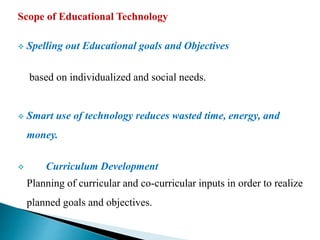 Scope of Educational Technology
 Spelling out Educational goals and Objectives
based on individualized and social needs.
 Smart use of technology reduces wasted time, energy, and
money.
 Curriculum Development
Planning of curricular and co-curricular inputs in order to realize
planned goals and objectives.
 