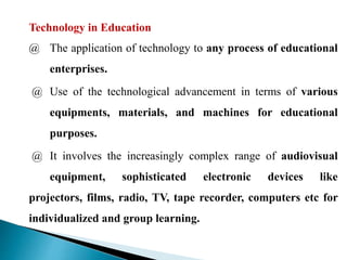 Technology in Education
@ The application of technology to any process of educational
enterprises.
@ Use of the technological advancement in terms of various
equipments, materials, and machines for educational
purposes.
@ It involves the increasingly complex range of audiovisual
equipment, sophisticated electronic devices like
projectors, films, radio, TV, tape recorder, computers etc for
individualized and group learning.
 