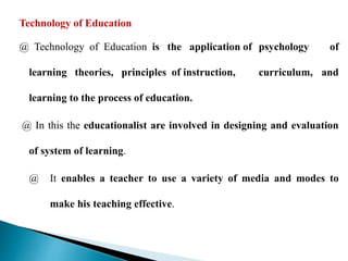 Technology of Education
@ Technology of Education is the application of psychology of
learning theories, principles of instruction, curriculum, and
learning to the process of education.
@ In this the educationalist are involved in designing and evaluation
of system of learning.
@ It enables a teacher to use a variety of media and modes to
make his teaching effective.
 
