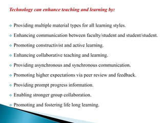 Technology can enhance teaching and learning by:
 Providing multiple material types for all learning styles.
 Enhancing communication between faculty/student and student/student.
 Promoting constructivist and active learning.
 Enhancing collaborative teaching and learning.
 Providing asynchronous and synchronous communication.
 Promoting higher expectations via peer review and feedback.
 Providing prompt progress information.
 Enabling stronger group collaboration.
 Promoting and fostering life long learning.
 