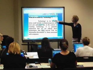 What do we mean by “technology”?
Technology' in its broadest
terms could include overhead projectors and
even pen and paper but, in the context of
Learning Technology, it is generally
understood that we are talking about
technologies that have arrived with the
'Information Revolution' i.e. those associated
with computers.
 