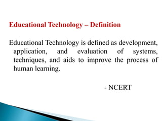 Educational Technology – Definition
Educational Technology is defined as development,
application, and evaluation of systems,
techniques, and aids to improve the process of
human learning.
- NCERT
 