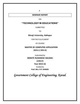 A
SEMINAR REPORT
ON
“TECHNOLOGY IN EDUCATIONS”
SUBMITTED
TO
Shivaji University, Kolhapur
FOR THE FULLFILMENT
OF COURSE
MASTER OF COMPUTER APPLICATION
(MCA-II, SEM-III)
Submitted by
BORATE RUSHIKESH KALIDAS
(14517)
Year 2015-16
Guided by
Prof. Mrs. P.P. SHINDE
Government College of Engineering, Karad.
 