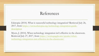 References
Edutopia (2014). What is successful technology integration? Retrieved July 26,
2017, from https://www.edutopia.org/technology-integration-guide-
description
Myers, J. (2014). When technology integration isn’t effective in the classroom.
Retrieved July 27, 2017, from https://www.gaggle.net/speaks/when-
technology-integration-isnt-effective-in-the-classroom/
 