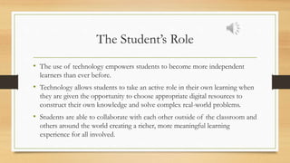 The Student’s Role
• The use of technology empowers students to become more independent
learners than ever before.
• Technology allows students to take an active role in their own learning when
they are given the opportunity to choose appropriate digital resources to
construct their own knowledge and solve complex real-world problems.
• Students are able to collaborate with each other outside of the classroom and
others around the world creating a richer, more meaningful learning
experience for all involved.
 