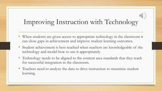 Improving Instruction with Technology
• When students are given access to appropriate technology in the classroom it
can close gaps in achievement and improve student learning outcomes.
• Student achievement is best reached when teachers are knowledgeable of the
technology and model how to use it appropriately.
• Technology needs to be aligned to the content area standards that they teach
for successful integration in the classroom.
• Teachers need to analyze the data to drive instruction to maximize student
learning.
 