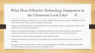 What Does Effective Technology Integration in
the Classroom Look Like?
• Technology integration is effective when it is readily available and students are using it effortlessly every day
in the classroom to collect, record, and analyze information.
• Students are critically thinking and asking questions to create projects, explore, and research online to solve
problems that are relevant to their lives.
• Students are working independently or collaborating with each other and the teacher in the classroom,
outside the classroom, and around the world to answer questions about the world around them.
• Assessments are authentic and meaningful to each individual student.
• Objectives and learning outcomes are clearly defined for the student and assessments are aligned to the
standards
• Examples of these include podcasts, videocasts, using Google Docs or Wikis for collaboration, problem-
based learning and research, and many more (Edutopia, 2007).
 
