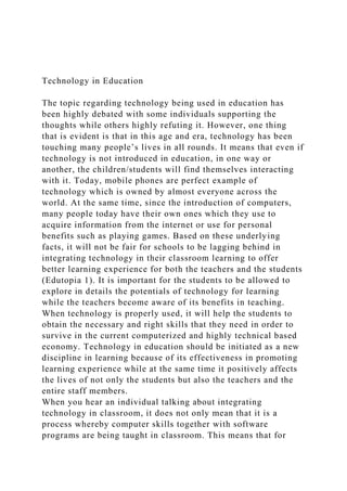 Technology in Education
The topic regarding technology being used in education has
been highly debated with some individuals supporting the
thoughts while others highly refuting it. However, one thing
that is evident is that in this age and era, technology has been
touching many people’s lives in all rounds. It means that even if
technology is not introduced in education, in one way or
another, the children/students will find themselves interacting
with it. Today, mobile phones are perfect example of
technology which is owned by almost everyone across the
world. At the same time, since the introduction of computers,
many people today have their own ones which they use to
acquire information from the internet or use for personal
benefits such as playing games. Based on these underlying
facts, it will not be fair for schools to be lagging behind in
integrating technology in their classroom learning to offer
better learning experience for both the teachers and the students
(Edutopia 1). It is important for the students to be allowed to
explore in details the potentials of technology for learning
while the teachers become aware of its benefits in teaching.
When technology is properly used, it will help the students to
obtain the necessary and right skills that they need in order to
survive in the current computerized and highly technical based
economy. Technology in education should be initiated as a new
discipline in learning because of its effectiveness in promoting
learning experience while at the same time it positively affects
the lives of not only the students but also the teachers and the
entire staff members.
When you hear an individual talking about integrating
technology in classroom, it does not only mean that it is a
process whereby computer skills together with software
programs are being taught in classroom. This means that for
 