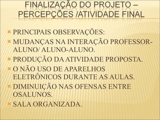 PRINCIPAIS OBSERVAÇÕES:  MUDANÇAS NA INTERAÇÃO PROFESSOR-ALUNO/ ALUNO-ALUNO. PRODUÇÃO DA ATIVIDADE PROPOSTA. O NÃO USO DE APARELHOS ELETRÔNICOS DURANTE AS AULAS. DIMINUIÇÃO NAS OFENSAS ENTRE OSALUNOS. SALA ORGANIZADA. 
