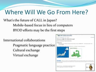 Where Will We Go From Here?
What’s the future of CALL in Japan?
Mobile-based focus in lieu of computers
BYOD efforts may be the first steps
International collaborations
Pragmatic language practice
Cultural exchange
Virtual exchange

 