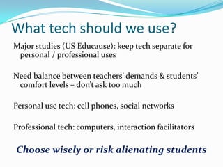 What tech should we use?
Major studies (US Educause): keep tech separate for
personal / professional uses
Need balance between teachers’ demands & students’
comfort levels – don’t ask too much
Personal use tech: cell phones, social networks
Professional tech: computers, interaction facilitators

Choose wisely or risk alienating students

 