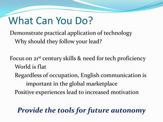 What Can You Do?
Demonstrate practical application of technology
Why should they follow your lead?
Focus on 21st century skills & need for tech proficiency
World is flat
Regardless of occupation, English communication is
important in the global marketplace
Positive experiences lead to increased motivation

Provide the tools for future autonomy

 