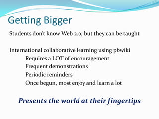 Getting Bigger
Students don’t know Web 2.0, but they can be taught
International collaborative learning using pbwiki
Requires a LOT of encouragement
Frequent demonstrations
Periodic reminders
Once begun, most enjoy and learn a lot

Presents the world at their fingertips

 