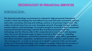 INTRODUCTION :
The financial technology environment is a dynamic, high-pressured, fast-paced
world in which developing fast and efficient buy-and-sell order processing systems
and order executing (clearing and settling) systems is of primary importance. The
orders involved come from an ever-changing network of people (traders, brokers,
market makers) and technology. To prepare people to succeed in this environment,
seasoned financial technology veteran Roy Freedman presents both the
technology and the finance side in this comprehensive overview of this dynamic
area. He covers the broad range of topics involved in this industry - including
auction theory, databases, networked computer clusters, back-office operations,
derivative securities, regulation, compliance, bootstrap statistics, optimization, and
risk management - in order to present an in-depth treatment of the current state-
of-the-art in financial technology. Each chapter concludes with a list of exercises; a
list of references; a list of websites for further information; and case studies.
 