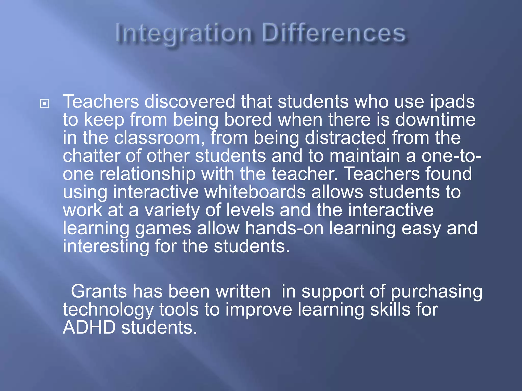    Teachers discovered that students who use ipads
    to keep from being bored when there is downtime
    in the classroom, from being distracted from the
    chatter of other students and to maintain a one-to-
    one relationship with the teacher. Teachers found
    using interactive whiteboards allows students to
    work at a variety of levels and the interactive
    learning games allow hands-on learning easy and
    interesting for the students.

     Grants has been written in support of purchasing
    technology tools to improve learning skills for
    ADHD students.
 