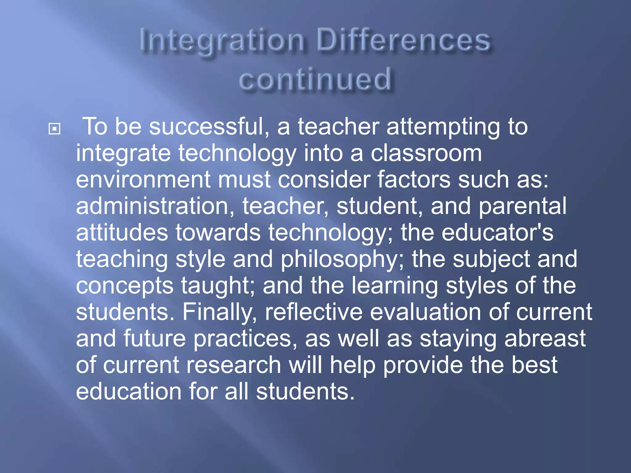     To be successful, a teacher attempting to
    integrate technology into a classroom
    environment must consider factors such as:
    administration, teacher, student, and parental
    attitudes towards technology; the educator's
    teaching style and philosophy; the subject and
    concepts taught; and the learning styles of the
    students. Finally, reflective evaluation of current
    and future practices, as well as staying abreast
    of current research will help provide the best
    education for all students.
 
