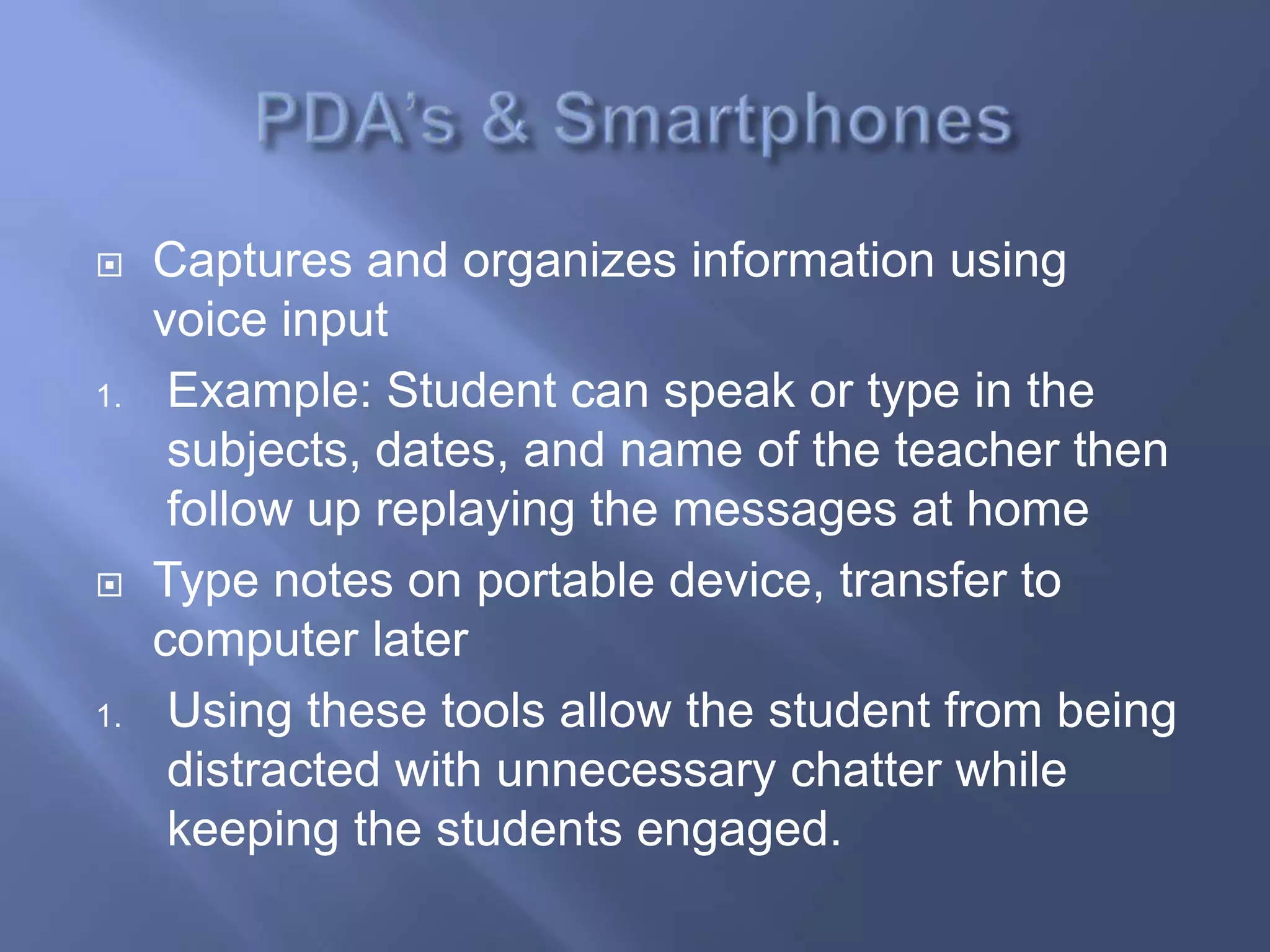     Captures and organizes information using
     voice input
1.    Example: Student can speak or type in the
      subjects, dates, and name of the teacher then
      follow up replaying the messages at home
    Type notes on portable device, transfer to
     computer later
1.    Using these tools allow the student from being
      distracted with unnecessary chatter while
      keeping the students engaged.
 