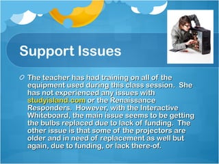 Support Issues The teacher has had training on all of the equipment used during this class session.  She has not experienced any issues with  studyisland.com   or the Renaissance Responders.  However, with the Interactive Whiteboard, the main issue seems to be getting the bulbs replaced due to lack of funding.  The other issue is that some of the projectors are older and in need of replacement as well but again, due to funding, or lack there-of. 