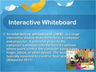 Interactive Whiteboard An  interactive whiteboard (IWB) , is a large interactive display that connects to a computer and projector. A projector projects the computer's desktop onto the board's surface where users control the computer using a pen, finger, stylus, or other device. The board is typically mounted to a wall or floor stand (Wikipedia 2011). 