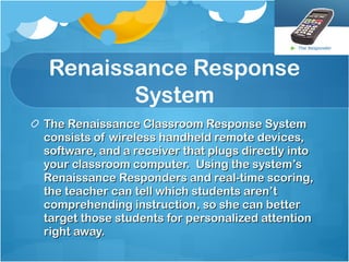 Renaissance Response System The Renaissance Classroom Response System consists of wireless handheld remote devices, software, and a receiver that plugs directly into your classroom computer.  Using the system’s Renaissance Responders and real-time scoring, the teacher can tell which students aren’t comprehending instruction, so she can better target those students for personalized attention right away.  