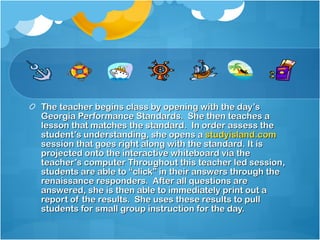 The teacher begins class by opening with the day’s Georgia Performance Standards.  She then teaches a lesson that matches the standard.  In order assess the student’s understanding, she opens a  studyisland.com  session that goes right along with the standard. It is projected onto the interactive whiteboard via the teacher’s computer Throughout this teacher led session, students are able to “click” in their answers through the renaissance responders.  After all questions are answered, she is then able to immediately print out a report of the results.  She uses these results to pull students for small group instruction for the day.  