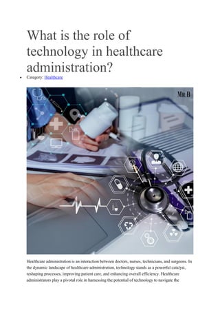 What is the role of
technology in healthcare
administration?
 Category: Healthcare
Healthcare administration is an interaction between doctors, nurses, technicians, and surgeons. In
the dynamic landscape of healthcare administration, technology stands as a powerful catalyst,
reshaping processes, improving patient care, and enhancing overall efficiency. Healthcare
administrators play a pivotal role in harnessing the potential of technology to navigate the
 