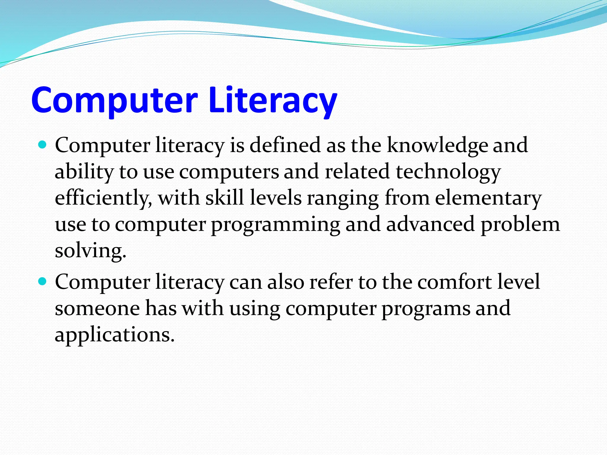 Computer Literacy
 Computer literacy is defined as the knowledge and
ability to use computers and related technology
efficiently, with skill levels ranging from elementary
use to computer programming and advanced problem
solving.
 Computer literacy can also refer to the comfort level
someone has with using computer programs and
applications.
 