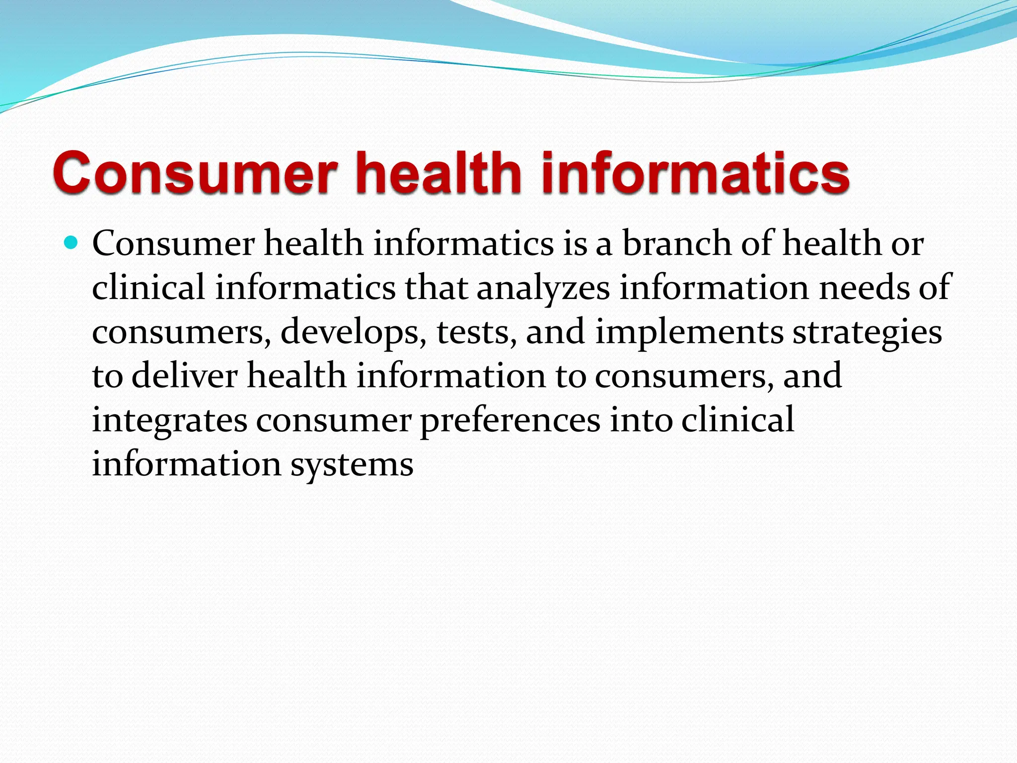 Consumer health informatics
 Consumer health informatics is a branch of health or
clinical informatics that analyzes information needs of
consumers, develops, tests, and implements strategies
to deliver health information to consumers, and
integrates consumer preferences into clinical
information systems
 