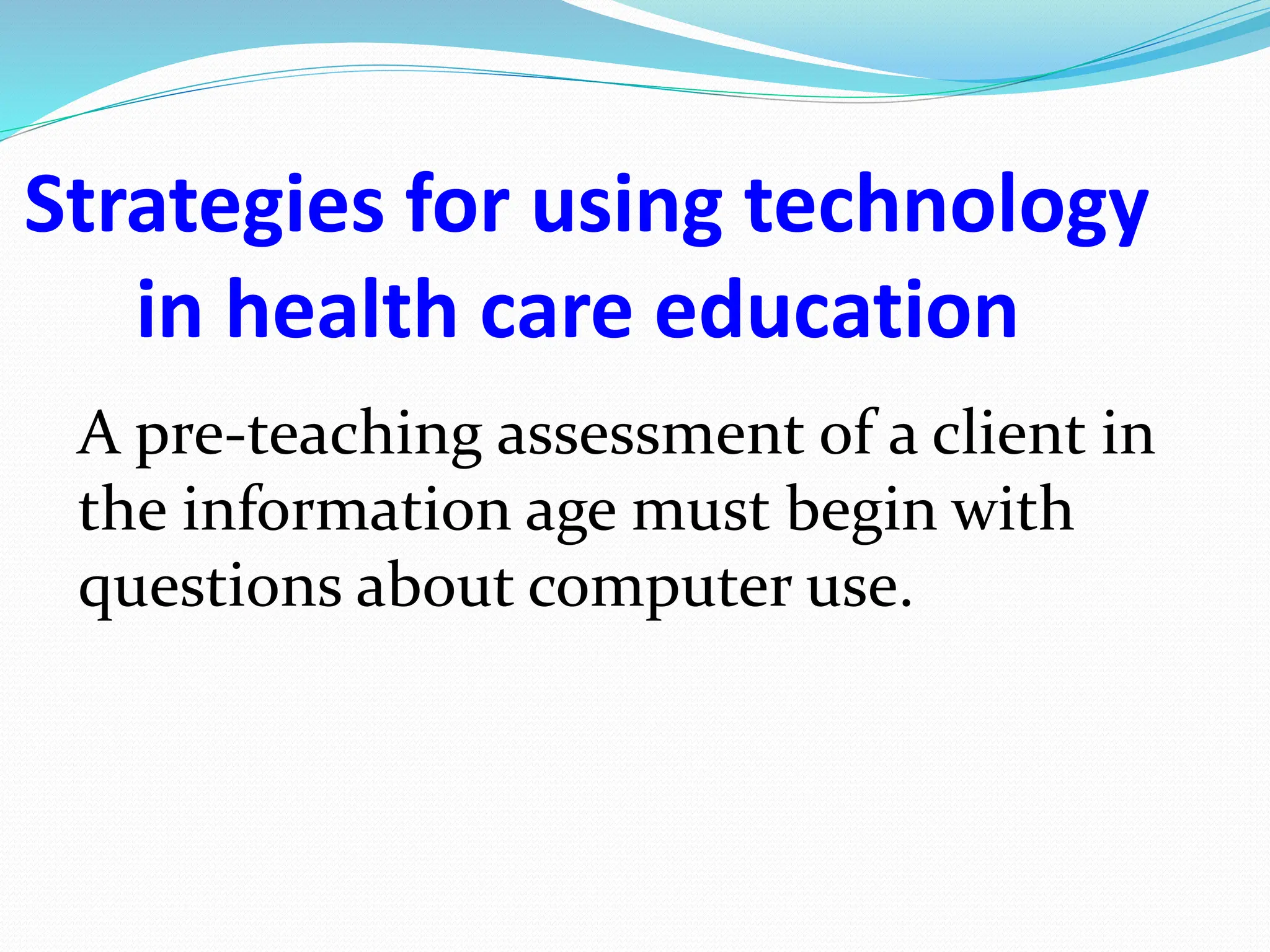 Strategies for using technology
in health care education
A pre-teaching assessment of a client in
the information age must begin with
questions about computer use.
 