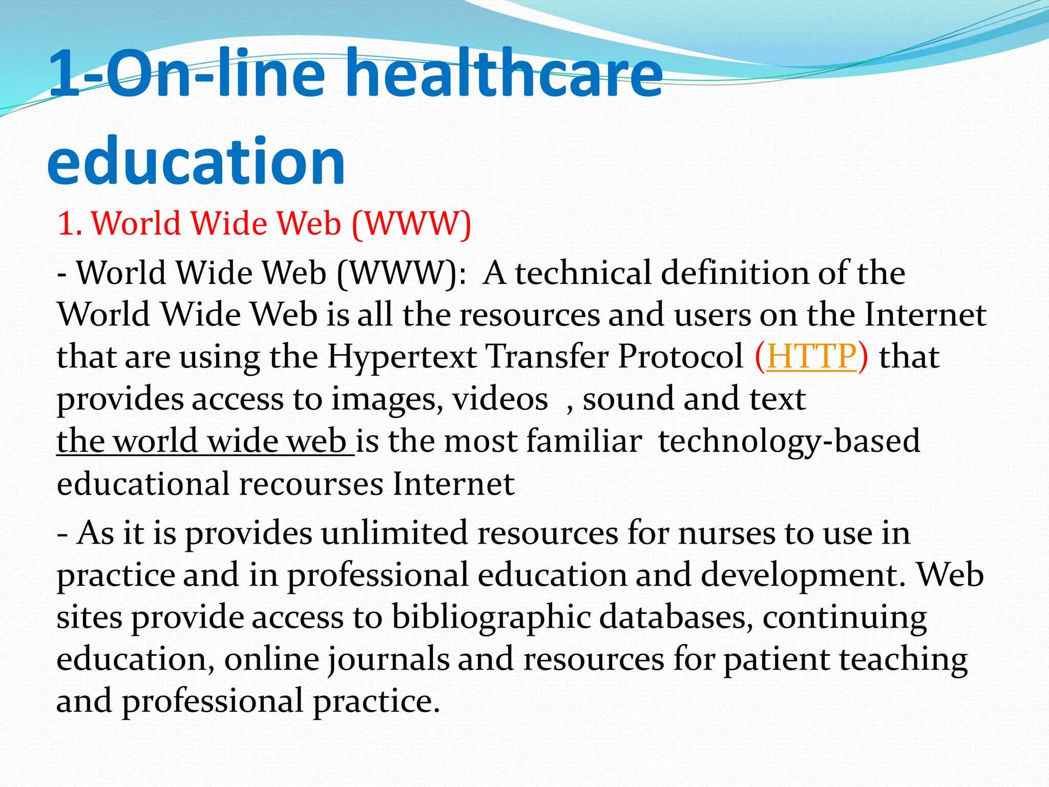 1-On-line healthcare
education
1. World Wide Web (WWW)
- World Wide Web (WWW): A technical definition of the
World Wide Web is all the resources and users on the Internet
that are using the Hypertext Transfer Protocol (HTTP) that
provides access to images, videos , sound and text
the world wide web is the most familiar technology-based
educational recourses Internet
- As it is provides unlimited resources for nurses to use in
practice and in professional education and development. Web
sites provide access to bibliographic databases, continuing
education, online journals and resources for patient teaching
and professional practice.
 