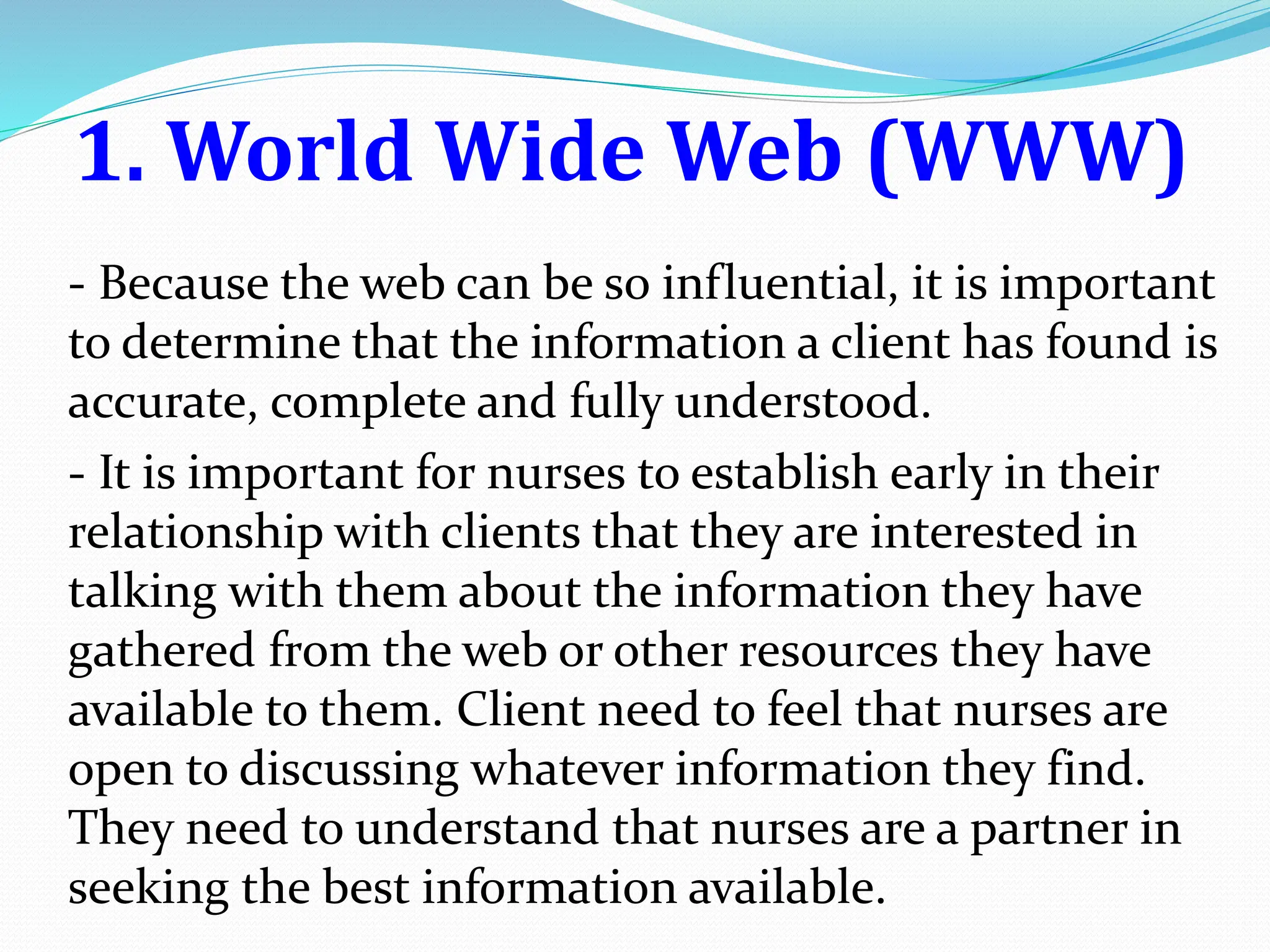 1. World Wide Web (WWW)
- Because the web can be so influential, it is important
to determine that the information a client has found is
accurate, complete and fully understood.
- It is important for nurses to establish early in their
relationship with clients that they are interested in
talking with them about the information they have
gathered from the web or other resources they have
available to them. Client need to feel that nurses are
open to discussing whatever information they find.
They need to understand that nurses are a partner in
seeking the best information available.
 