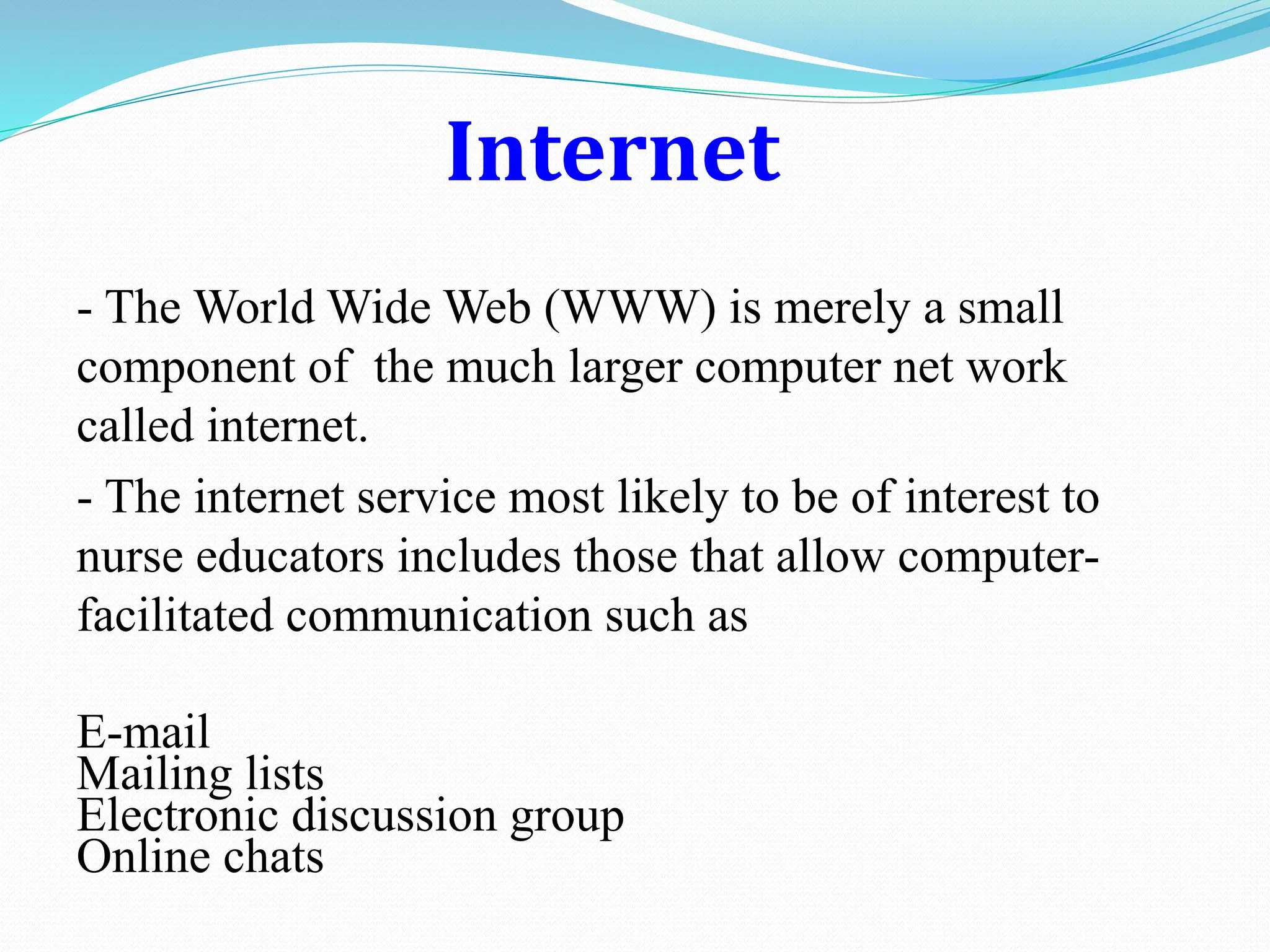 Internet
- The World Wide Web (WWW) is merely a small
component of the much larger computer net work
called internet.
- The internet service most likely to be of interest to
nurse educators includes those that allow computer-
facilitated communication such as
E-mail
Mailing lists
Electronic discussion group
Online chats
 