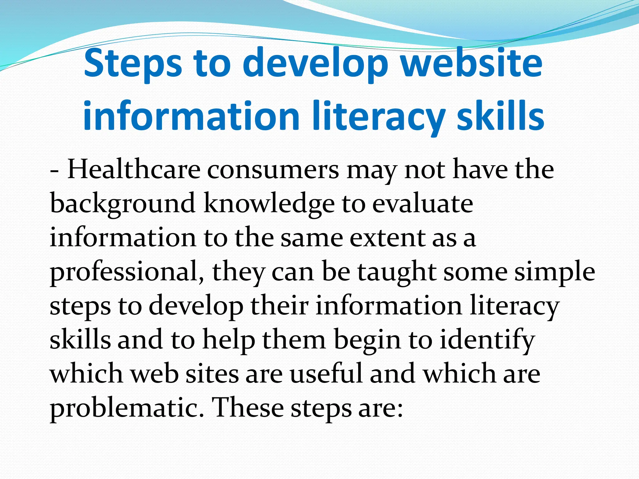 Steps to develop website
information literacy skills
- Healthcare consumers may not have the
background knowledge to evaluate
information to the same extent as a
professional, they can be taught some simple
steps to develop their information literacy
skills and to help them begin to identify
which web sites are useful and which are
problematic. These steps are:
 