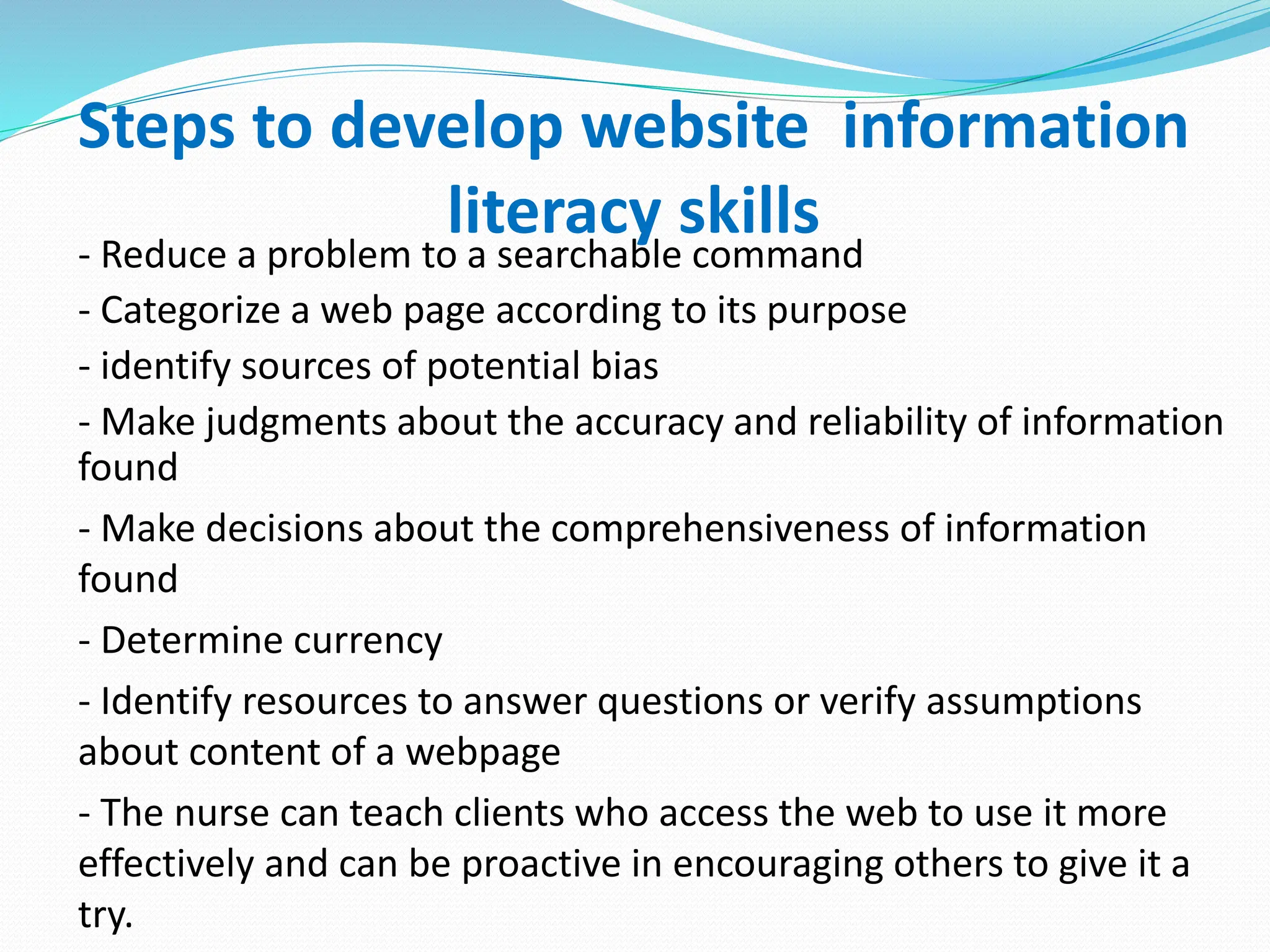Steps to develop website information
literacy skills
- Reduce a problem to a searchable command
- Categorize a web page according to its purpose
- identify sources of potential bias
- Make judgments about the accuracy and reliability of information
found
- Make decisions about the comprehensiveness of information
found
- Determine currency
- Identify resources to answer questions or verify assumptions
about content of a webpage
- The nurse can teach clients who access the web to use it more
effectively and can be proactive in encouraging others to give it a
try.
 