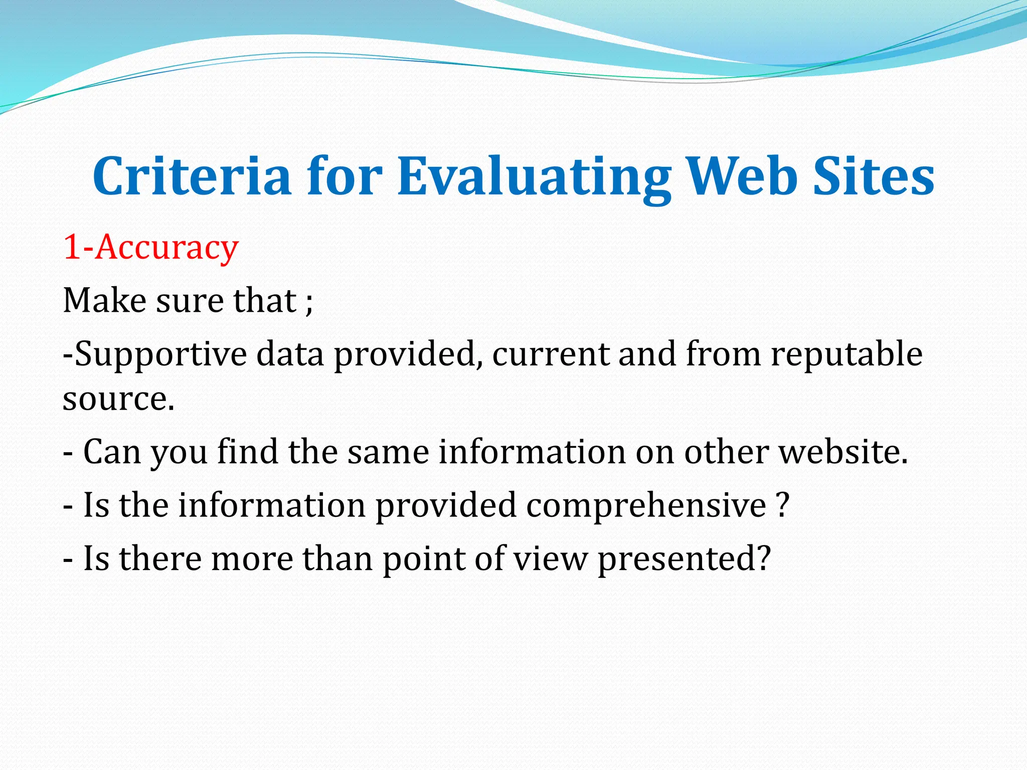 Criteria for Evaluating Web Sites
1-Accuracy
Make sure that ;
-Supportive data provided, current and from reputable
source.
- Can you find the same information on other website.
- Is the information provided comprehensive ?
- Is there more than point of view presented?
 