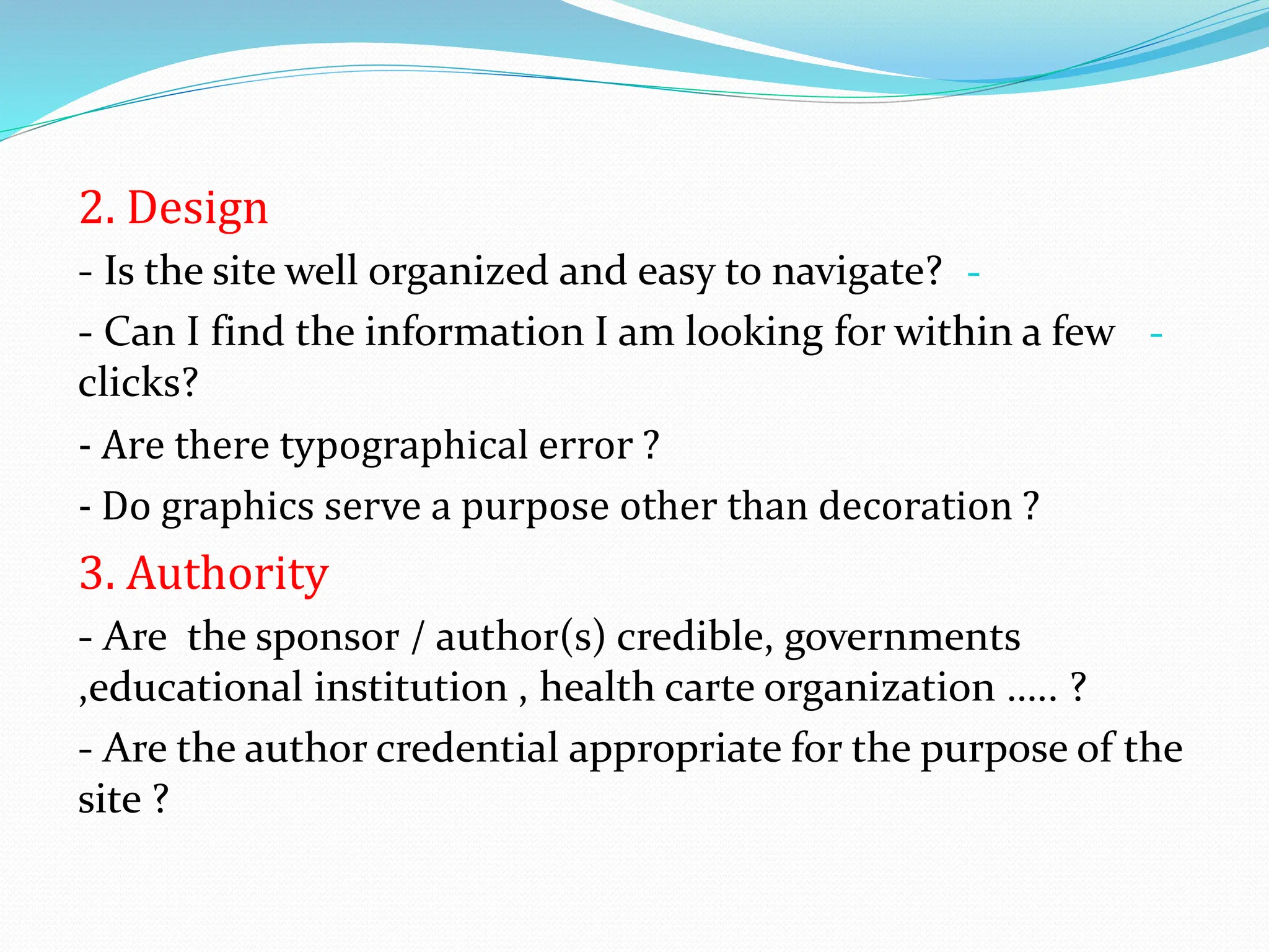 2. Design
-
- Is the site well organized and easy to navigate?
-
- Can I find the information I am looking for within a few
clicks?
- Are there typographical error ?
- Do graphics serve a purpose other than decoration ?
3. Authority
- Are the sponsor / author(s) credible, governments
,educational institution , health carte organization ….. ?
- Are the author credential appropriate for the purpose of the
site ?
 