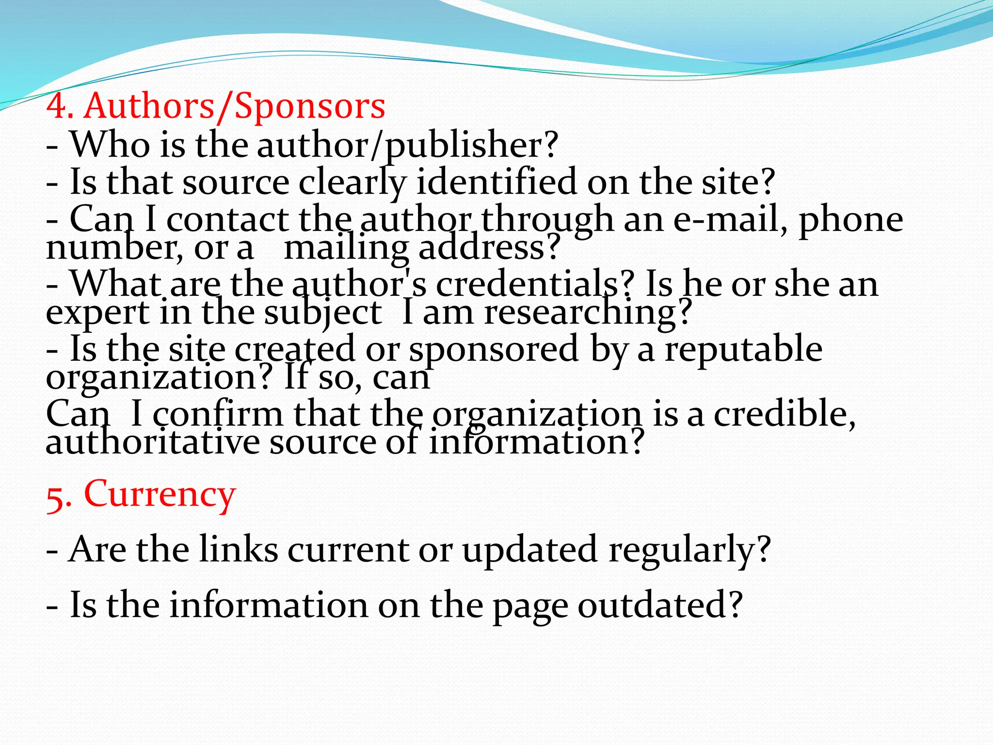 4. Authors/Sponsors
- Who is the author/publisher?
- Is that source clearly identified on the site?
- Can I contact the author through an e-mail, phone
number, or a mailing address?
- What are the author's credentials? Is he or she an
expert in the subject I am researching?
- Is the site created or sponsored by a reputable
organization? If so, can
Can I confirm that the organization is a credible,
authoritative source of information?
5. Currency
- Are the links current or updated regularly?
- Is the information on the page outdated?
 