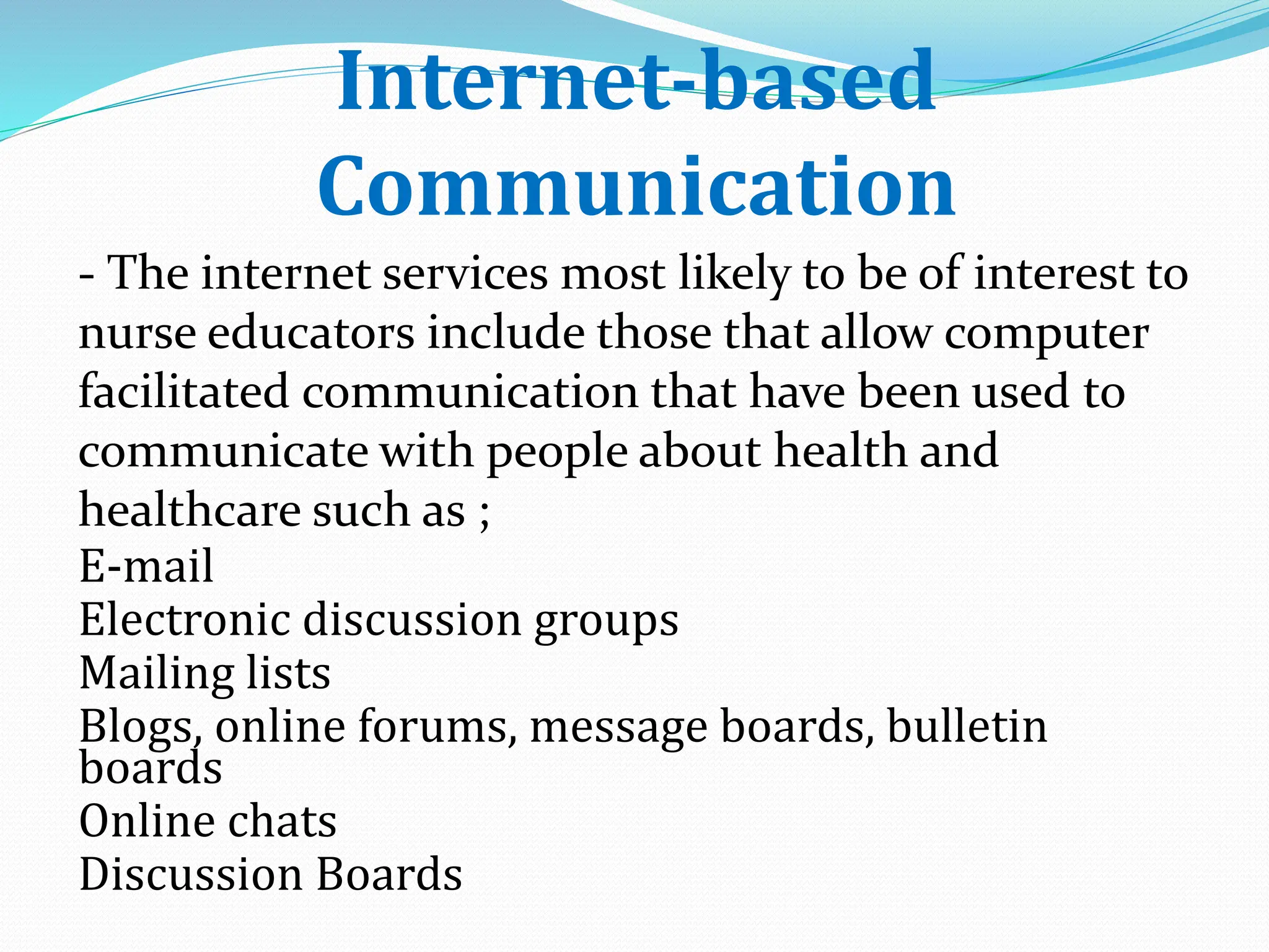 Internet-based
Communication
- The internet services most likely to be of interest to
nurse educators include those that allow computer
facilitated communication that have been used to
communicate with people about health and
healthcare such as ;
E-mail
Electronic discussion groups
Mailing lists
Blogs, online forums, message boards, bulletin
boards
Online chats
Discussion Boards
 