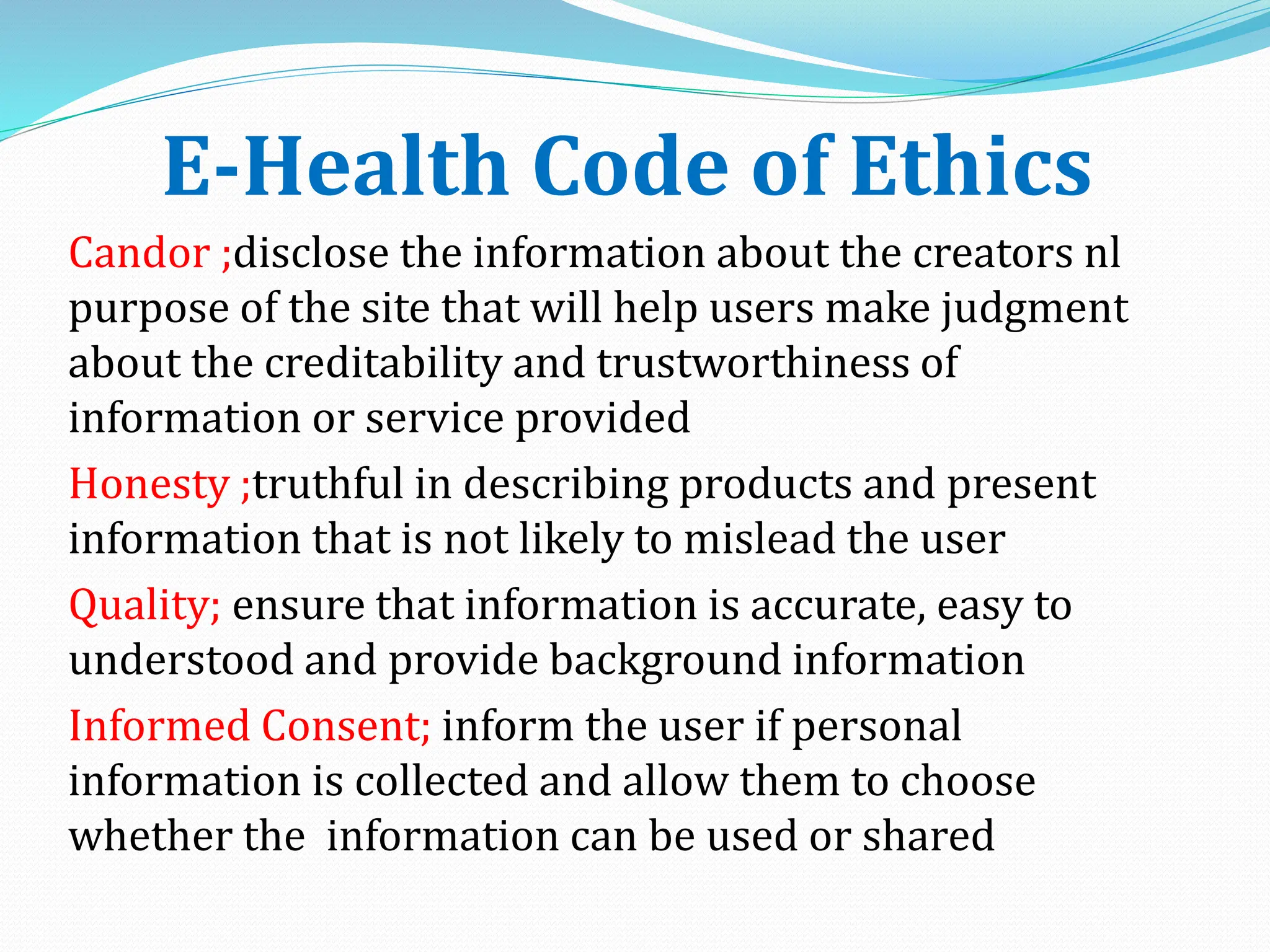 E-Health Code of Ethics
Candor ;disclose the information about the creators nl
purpose of the site that will help users make judgment
about the creditability and trustworthiness of
information or service provided
Honesty ;truthful in describing products and present
information that is not likely to mislead the user
Quality; ensure that information is accurate, easy to
understood and provide background information
Informed Consent; inform the user if personal
information is collected and allow them to choose
whether the information can be used or shared
 