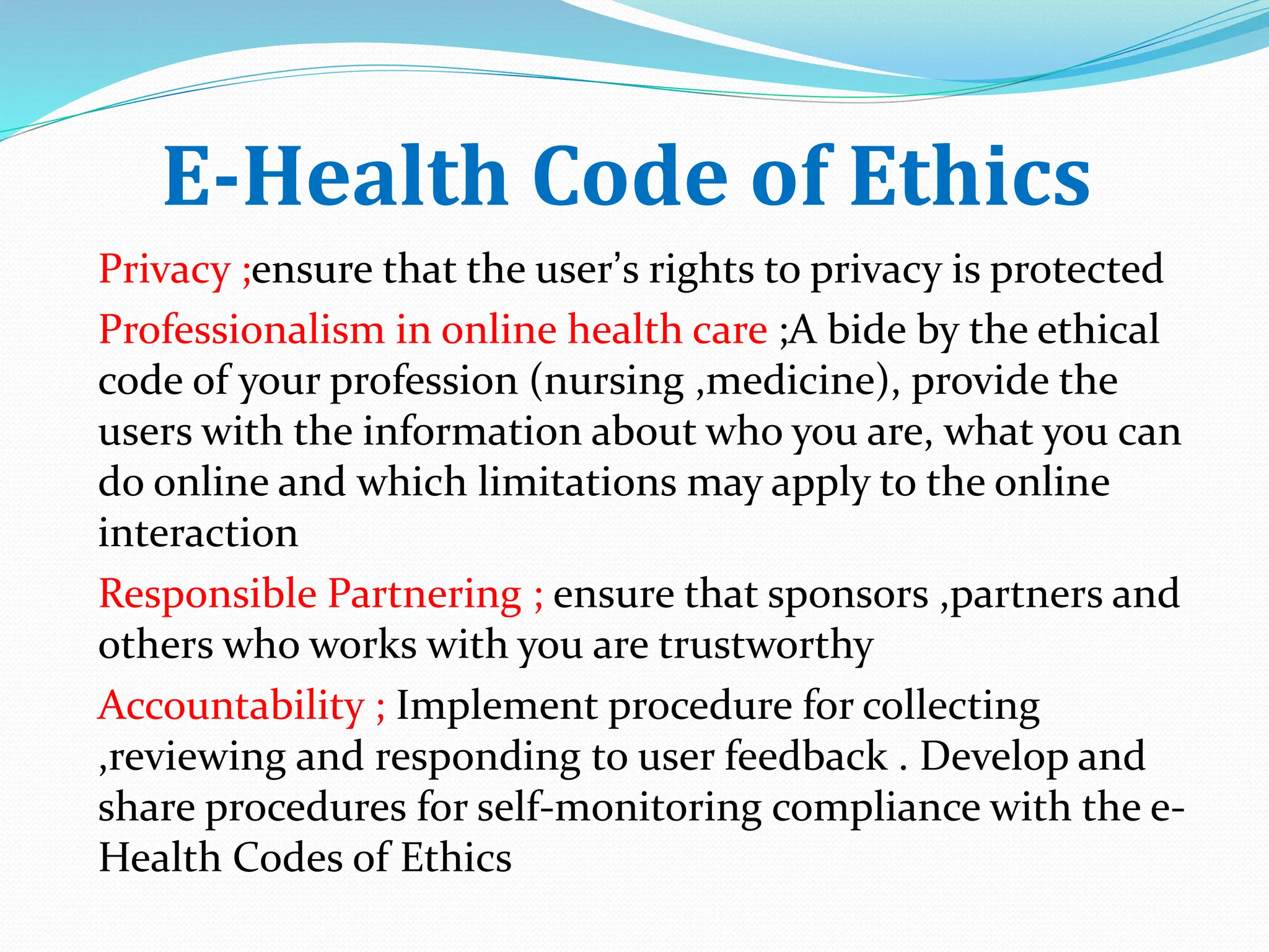 E-Health Code of Ethics
Privacy ;ensure that the user’s rights to privacy is protected
Professionalism in online health care ;A bide by the ethical
code of your profession (nursing ,medicine), provide the
users with the information about who you are, what you can
do online and which limitations may apply to the online
interaction
Responsible Partnering ; ensure that sponsors ,partners and
others who works with you are trustworthy
Accountability ; Implement procedure for collecting
,reviewing and responding to user feedback . Develop and
share procedures for self-monitoring compliance with the e-
Health Codes of Ethics
 