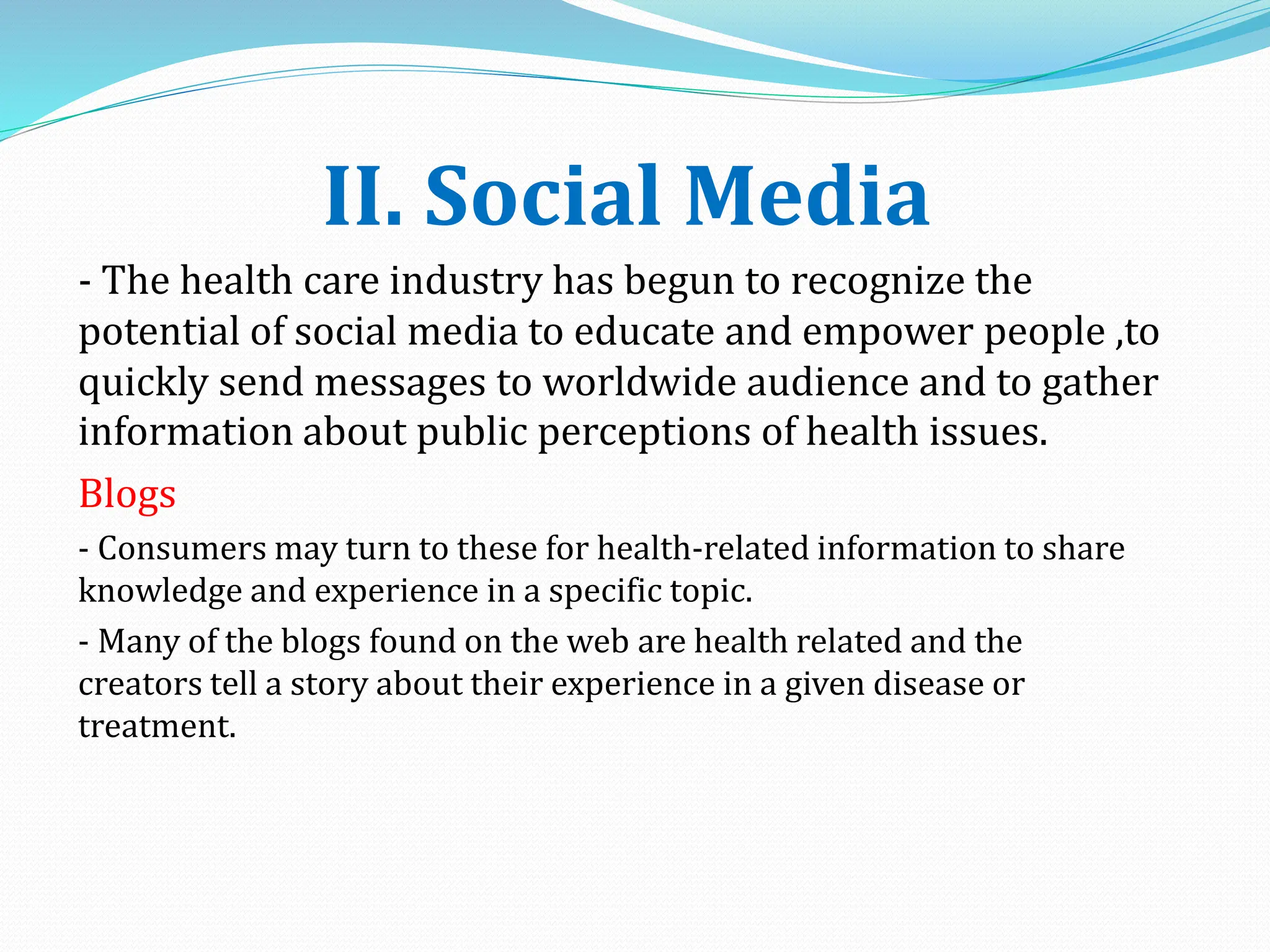 II. Social Media
- The health care industry has begun to recognize the
potential of social media to educate and empower people ,to
quickly send messages to worldwide audience and to gather
information about public perceptions of health issues.
Blogs
- Consumers may turn to these for health-related information to share
knowledge and experience in a specific topic.
- Many of the blogs found on the web are health related and the
creators tell a story about their experience in a given disease or
treatment.
 